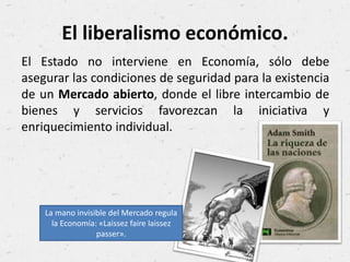 El liberalismo económico.
El Estado no interviene en Economía, sólo debe
asegurar las condiciones de seguridad para la existencia
de un Mercado abierto, donde el libre intercambio de
bienes y servicios favorezcan la iniciativa y
enriquecimiento individual.
La mano invisible del Mercado regula
la Economía: «Laissez faire laissez
passer».
 