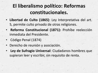El liberalismo político: Reformas
constitucionales.
• Libertad de Culto (1865): Ley Interpretativa del art.
5, permite culto privado de otras religiones.
• Reforma Constitucional (1871): Prohíbe reelección
inmediata del Presidente.
• Código Penal (1874)
• Derecho de reunión y asociación.
• Ley de Sufragio Universal: Ciudadanos hombres que
supieran leer y escribir, sin requisito de renta.
 