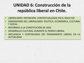 UNIDAD 6: Construcción de la
república liberal en Chile.
• LIBERALISMO: DEFINICIÓN CONTEXTUALIZADA EN EL SIGLO XIX
• DIMENSIONES DEL LIBERALISMO: POLÍTICA, ECONÓMICA, CULTURAL
Y SOCIAL
• REFORMAS A LA CONSTITUCIÓN DE 1833
• DESARROLLO CULTURAL DURANTE EL PERIDO LIBERAL
• INFLUENCIA Y CONTINUIDAD DEL PENSAMIENTO LIBERAL EN LA
ACTUALIDAD
 