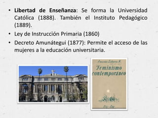 • Libertad de Enseñanza: Se forma la Universidad
Católica (1888). También el Instituto Pedagógico
(1889).
• Ley de Instrucción Primaria (1860)
• Decreto Amunátegui (1877): Permite el acceso de las
mujeres a la educación universitaria.
 