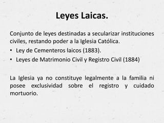 Leyes Laicas.
Conjunto de leyes destinadas a secularizar instituciones
civiles, restando poder a la Iglesia Católica.
• Ley de Cementeros laicos (1883).
• Leyes de Matrimonio Civil y Registro Civil (1884)
La Iglesia ya no constituye legalmente a la familia ni
posee exclusividad sobre el registro y cuidado
mortuorio.
 