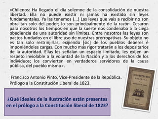 «Chilenos: Ha llegado el día solemne de la consolidación de nuestra
libertad. Ella no puede existir ni jamás ha existido sin leyes
fundamentales. Ya las tenemos (...) Las leyes que vais a recibir no son
obra tan solo del poder; lo son principalmente de la razón. Cesaron
para nosotros los tiempos en que la suerte nos condenaba a la ciega
obediencia de una autoridad sin límites. Entre nosotros las leyes son
pactos fundados en el libre uso de nuestras prerrogativas. Su objeto no
es tan solo restrinjirlas, exijiendo [sic] de los pueblos deberes é
imponiéndoles cargas. Con mucho más rigor tratarán a los depositarios
de la autoridad. Ellas les señalan un espacio limitado, les exijen un
respeto inviolable a la voluntad de la Nación y a los derechos de los
individuos; los convierten en verdaderos servidores de la causa
pública, del pueblo mismo».
Francisco Antonio Pinto, Vice-Presidente de la República.
Prólogo a la Constitución Liberal de 1823.
¿Qué ideales de la Ilustración están presentes
en el prólogo a la Constitución liberal de 1823?
 