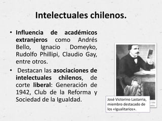 Intelectuales chilenos.
• Influencia de académicos
extranjeros como Andrés
Bello, Ignacio Domeyko,
Rudolfo Phillipi, Claudio Gay,
entre otros.
• Destacan las asociaciones de
intelectuales chilenos, de
corte liberal: Generación de
1942, Club de la Reforma y
Sociedad de la Igualdad. José Victorino Lastarria,
miembro destacado de
los «Igualitarios».
 