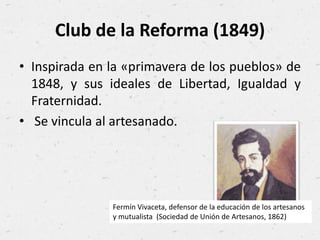 Club de la Reforma (1849)
• Inspirada en la «primavera de los pueblos» de
1848, y sus ideales de Libertad, Igualdad y
Fraternidad.
• Se vincula al artesanado.
Fermín Vivaceta, defensor de la educación de los artesanos
y mutualista (Sociedad de Unión de Artesanos, 1862)
 