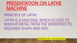 PRESENTATION ON LATHE
MACHINE
PRINCIPLE OF LATHE
LATHE IS A MACHINE, WHICH IS USED TO
REMOVE METAL FROM THE WORKPIECE TO
REQUIRED SHAPE AND SIZE.
PRESENTED BY- P.R.CHAUDHARI
 