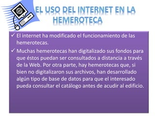  El internet ha modificado el funcionamiento de las
hemerotecas.
 Muchas hemerotecas han digitalizado sus fondos para
que éstos puedan ser consultados a distancia a través
de la Web. Por otra parte, hay hemerotecas que, si
bien no digitalizaron sus archivos, han desarrollado
algún tipo de base de datos para que el interesado
pueda consultar el catálogo antes de acudir al edificio.

 
