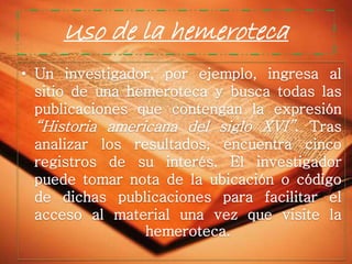 Uso de la hemeroteca
• Un investigador, por ejemplo, ingresa al
sitio de una hemeroteca y busca todas las
publicaciones que contengan la expresión
“Historia americana del siglo XVI”. Tras
analizar los resultados, encuentra cinco
registros de su interés. El investigador
puede tomar nota de la ubicación o código
de dichas publicaciones para facilitar el
acceso al material una vez que visite la
hemeroteca.

 