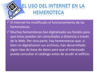  El internet ha modificado el funcionamiento de las
hemerotecas.
 Muchas hemerotecas han digitalizado sus fondos para
que éstos puedan ser consultados a distancia a través
de la Web. Por otra parte, hay hemerotecas que, si
bien no digitalizaron sus archivos, han desarrollado
algún tipo de base de datos para que el interesado
pueda consultar el catálogo antes de acudir al edificio.

 