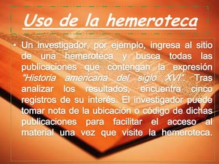 Uso de la hemeroteca
• Un investigador, por ejemplo, ingresa al sitio
de una hemeroteca y busca todas las
publicaciones que contengan la expresión
“Historia americana del siglo XVI”. Tras
analizar los resultados, encuentra cinco
registros de su interés. El investigador puede
tomar nota de la ubicación o código de dichas
publicaciones para facilitar el acceso al
material una vez que visite la hemeroteca.

 