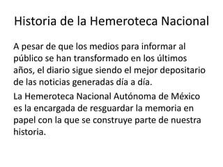 Historia de la Hemeroteca Nacional
A pesar de que los medios para informar al
público se han transformado en los últimos
años, el diario sigue siendo el mejor depositario
de las noticias generadas día a día.
La Hemeroteca Nacional Autónoma de México
es la encargada de resguardar la memoria en
papel con la que se construye parte de nuestra
historia.

 