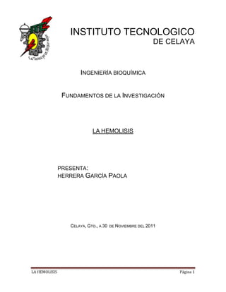 INSTITUTO TECNOLOGICO
                                                          DE CELAYA



                      INGENIERÍA BIOQUÍMICA


                FUNDAMENTOS DE LA INVESTIGACIÓN




                            LA HEMOLISIS




               PRESENTA:
               HERRERA GARCÍA PAOLA




                  CELAYA, GTO., A 30   DE NOVIEMBRE DEL 2011




LA HEMOLISIS                                                   Página 1
 