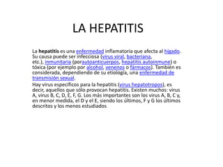 LA HEPATITIS
La hepatitis es una enfermedad inflamatoria que afecta al hígado.
Su causa puede ser infecciosa (virus viral, bacteriana,
etc.), inmunitaria (porautoanticuerpos, hepatitis autoinmune) o
tóxica (por ejemplo por alcohol, venenos o fármacos). También es
considerada, dependiendo de su etiología, una enfermedad de
transmisión sexual.
Hay virus específicos para la hepatitis (virus hepatotropos), es
decir, aquellos que sólo provocan hepatitis. Existen muchos: virus
A, virus B, C, D, E, F, G. Los más importantes son los virus A, B, C y,
en menor medida, el D y el E, siendo los últimos, F y G los últimos
descritos y los menos estudiados.
 