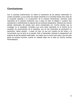 10
Conclusiones
Con lo expuesto anteriormente, se valoró la importancia de las plantas medicinales en
nuestra actualidad, ya que estas han estado presentes en la sociedad desde años antes de
la conquista española y la incorporación de la industria farmacéutica, formando parte
importante de la medicina tradicional, que a pesar de todo ha llegado a nuestros días
persistiendo o modificándose en algunas de sus prácticas terapéuticas, utilizando las mismas
plantas medicinales del pasado pero ahora entrelazadas con muchas plantas que se
investigan en la actualidad. Considero que como parte importante en la historia de la
sociedad, los conocimientos de la herbolaria, que se han transmitido de generación en
generación, deben persistir a pesar de todo, ya que son muestra de las raíces y el
conocimiento que se tenía en el pasado. Esto a trascendido mediante la desaparición del
prejuicio de que las plantas medicinales son malas, que no sirven para nada y que son para
gente de escasos recursos, cuando en realidad estas son la base de muchos avances
farmacológicos.
 
