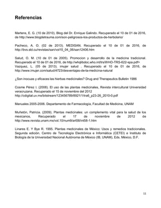 11
Referencias
Martens, E. G. (10 de 2010). Blog del Dr. Enrique Galindo. Recuperado el 10 de 01 de 2016,
de http://www.blogdetrauma.com/son-peligrosos-los-productos-de-herbolario/
Pacheco, A. O. (02 de 2013). MEDISAN. Recuperado el 10 de 01 de 2016, de
http://bvs.sld.cu/revistas/san/vol10_04_06/san12406.htm
Salud, O. M. (10 de 01 de 2005). Promocion y desarrollo de la medicina tradicional.
Recuperado el 10 de 01 de 2016, de http://whqlibdoc.who.int/trs/WHO-TRS-622-spa.pdf>
Vazquez, L. (05 de 2013). imujer salud . Recuperado el 10 de 01 de 2016, de
http://www.imujer.com/salud/4723/desventajas-de-la-medicina-natural
¿Son inocuas y eficaces las hierbas medicinales? Drug and Therapeutics Bulletin 1986
Cosme Pérez I. (2008). El uso de las plantas medicinales, Revista intercultural Universidad
veracruzana. Recuperado el 15 de noviembre del 2012
http://cdigital.uv.mx/bitstream/123456789/8921/1/tra6_p23-26_2010-0.pdf
Manuales 2005-2006. Departamento de Farmacología, Facultad de Medicina, UNAM
Muñetón, Patricia. (2009). Plantas medicinales: un complemento vital para la salud de los
mexicanos, Recuperado el 17 de noviembre de 2012 de
http://www.revista.unam.mx/vol.10/num9/art58/int58-1.htm
Linares E. Y Bye R. 1995. Plantas medicinales de México: Usos y remedios tradicionales.
Segunda edición. Centro de Tecnología Electrónica e Informática (CETEI) e Instituto de
Biología de la Universidad Nacional Autónoma de México (IB, UNAM), Eds. México, D.F.
 