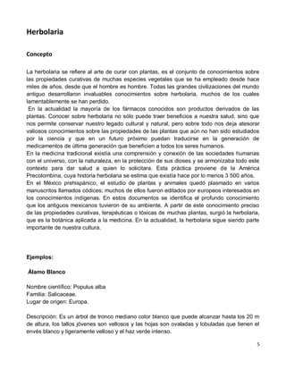 5
Herbolaria
Concepto
La herbolaria se refiere al arte de curar con plantas, es el conjunto de conocimientos sobre
las propiedades curativas de muchas especies vegetales que se ha empleado desde hace
miles de años, desde que el hombre es hombre. Todas las grandes civilizaciones del mundo
antiguo desarrollaron invaluables conocimientos sobre herbolaria, muchos de los cuales
lamentablemente se han perdido.
En la actualidad la mayoría de los fármacos conocidos son productos derivados de las
plantas. Conocer sobre herbolaria no sólo puede traer beneficios a nuestra salud, sino que
nos permite conservar nuestro legado cultural y natural, pero sobre todo nos deja atesorar
valiosos conocimientos sobre las propiedades de las plantas que aún no han sido estudiados
por la ciencia y que en un futuro próximo puedan traducirse en la generación de
medicamentos de última generación que beneficien a todos los seres humanos.
En la medicina tradicional existía una comprensión y conexión de las sociedades humanas
con el universo, con la naturaleza, en la protección de sus dioses y se armonizaba todo este
contexto para dar salud a quien lo solicitara. Esta práctica proviene de la América
Precolombina, cuya historia herbolaria se estima que existía hace por lo menos 3 500 años.
En el México prehispánico, el estudio de plantas y animales quedó plasmado en varios
manuscritos llamados códices; muchos de ellos fueron editados por europeos interesados en
los conocimientos indígenas. En estos documentos se identifica el profundo conocimiento
que los antiguos mexicanos tuvieron de su ambiente. A partir de este conocimiento preciso
de las propiedades curativas, terapéuticas o tóxicas de muchas plantas, surgió la herbolaria,
que es la botánica aplicada a la medicina. En la actualidad, la herbolaria sigue siendo parte
importante de nuestra cultura.
Ejemplos:
Álamo Blanco
Nombre científico: Populus alba
Familia: Salicaceae.
Lugar de origen: Europa.
Descripción: Es un árbol de tronco mediano color blanco que puede alcanzar hasta los 20 m
de altura, los tallos jóvenes son vellosos y las hojas son ovaladas y lobuladas que tienen el
envés blanco y ligeramente velloso y el haz verde intenso.
 