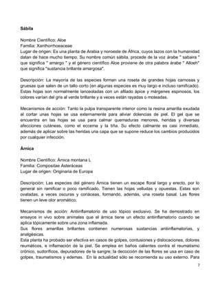 7
Sábila
Nombre Científico: Aloe
Familia: Xanthorrhoeaceae
Lugar de origen: Es una planta de Arabia y noroeste de África, cuyos lazos con la humanidad
datan de hace mucho tiempo. Su nombre común sábila, procede de la voz árabe " sabaira "
que significa " amargo " y el género científico Aloe proviene de otra palabra árabe " Alloeh"
que significa "sustancia brillante amargosa".
Descripción: La mayoría de las especies forman una roseta de grandes hojas carnosas y
gruesas que salen de un tallo corto (en algunas especies es muy largo e incluso ramificado).
Estas hojas son normalmente lanceoladas con un afilado ápice y márgenes espinosos, los
colores varían del gris al verde brillante y a veces están rayadas o moteadas.
Mecanismos de acción: Tanto la pulpa transparente interior como la resina amarilla exudada
al cortar unas hojas se usa externamente para aliviar dolencias de piel. El gel que se
encuentra en las hojas se usa para calmar quemaduras menores, heridas y diversas
afecciones cutáneas, como el eccema y la tiña. Su efecto calmante es casi inmediato,
además de aplicar sobre las heridas una capa que se supone reduce los cambios producidos
por cualquier infección.
Árnica
Nombre Científico: Árnica montana L
Familia: Compositae Asteráceas
Lugar de origen: Originaria de Europa
Descripción: Las especies del género Árnica tienen un escape floral largo y erecto, por lo
general sin ramificar o poco ramificado. Tienen las hojas velludas y opuestas. Estas son
ovaladas, a veces oscuras y coriáceas, formando, además, una roseta basal. Las flores
tienen un leve olor aromático.
Mecanismos de acción: Antiinflamatorio de uso tópico exclusivo. Se ha demostrado en
ensayos in vivo sobre animales que el árnica tiene un efecto antiinflamatorio cuando se
aplica tópicamente sobre una zona inflamada.
Sus flores amarillas brillantes contienen numerosas sustancias antiinflamatorias, y
analgésicas.
Esta planta ha probado ser efectiva en casos de golpes, contusiones y dislocaciones, dolores
reumáticos, e inflamación de la piel. Se emplea en baños calientes contra el reumatismo
crónico, sudoríficos, depuradores de la sangre; la decocción de las flores se usa en caso de
golpes, traumatismos y edemas. En la actualidad sólo se recomienda su uso externo. Para
 