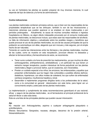 8
su uso en herbolaria las plantas se pueden preparar de muy diversas maneras, lo cual
depende del tipo de dolencia y la forma de administración.
Contra indicaciones
Las plantas medicinales contienen principios activos, que si bien son los responsables de las
propiedades terapéuticas que se les atribuyen, también lo son de las intoxicaciones y
reacciones adversas que pueden aparecer si se emplean en dosis inadecuadas o por
períodos prolongados. Actualmente, la causa de muchas consultas médicas e ingresos
hospitalarios en México, es algún efecto indeseable provocado por el consumo inadecuado
de plantas medicinales, se desconoce incluso, que estas sean las responsables de tal efecto.
La falta de información objetiva y actualizada sobre los posibles riesgos y beneficios que
puede provocar el uso de las plantas medicinales, es una de las causas principales de que la
población se automedique con ellas, alegando que son inocuas y más seguras, por el simple
hecho de ser naturales.
Teniendo en cuenta las interacciones entre los fármacos y las plantas medicinales, muchas
de las cuales, como se muestra en esta recopilación, provocan efectos no deseados y
afectan la farmacocinética y farmacodinamia de estos, se recomienda:
 Tener sumo cuidado a la hora de prescribir los medicamentos, ya que muchos de ellos
(anticoagulantes, antihipertensivos, antidiabéticos) y en particular los que tienen un
estrecho margen terapéutico, pueden interactuar de forma perjudicial con las plantas
medicinales y llegan a provocar daños, que en ocasiones, son irreversibles.
 Prestar un cuidado especial a los niños, los ancianos, las embarazadas y aquellos que
presenten enfermedades que los hagan más vulnerables a posibles efectos dañinos:
diabéticos, hipertensos, con altos niveles de colesterol, los que sufren de enfermedad
cardíaca congestiva, insuficiencia hepática y renal.
 Desarrollar e implementar programas dirigidos tanto a los profesionales de la salud,
como a la comunidad en general relacionados con este tema, para lograr así un
conocimiento amplio y adecuado de las plantas medicinales.
La implementación y cumplimiento de estas recomendaciones garantizará el uso racional,
eficaz y seguro de las plantas medicinales, es el farmacéutico el principal profesional de la
salud en llevar a cabo esta tarea.
Esta es una lista de las principales plantas que pueden causar intoxicación:
Ajo
No mezclar con: Anticoagulantes, aspirina o cualquier antiagregante plaquetario o
antiinflamatorio.
Efectos Secundarios: Sangrados, nauseas, alergias, descenso de la presión arterial,
fotosensibilización.
 