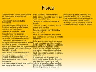 Fisica
A-Teniendo en cuenta lo estudiado Erizo: Voz finita y mirada tierna         posición ya que si el títere no mira
en mediciones y movimiento             Gato: Con un maullido cada vez que hacia el frente o hacia otro títere
responde:                              habla y mirada triste.               parece perdido y si la posición no es
¿Cuáles son las magnitudes             Cangrejo: voz divertida y mirada     correcta también parece perdido ,
utilizadas?                            grande.                              también es importante que el títere
Las magnitudes utilizadas fue la                                            mueva la cabeza o la boca al hablar.
                                       Vaca: vos fuerte y chillona y mirada
longitud y el precio a la hora de      con los ojos abiertos
comprar los materiales.                Toro: vos gruesa y muy decidida y
Nombra las unidades usadas.            ojos normales.
El centímetro y el peso ($)            Rana: vos imponente y ojos tiernos
¿Qué tendrás en cuenta cuando          ¿De qué manera se realiza la entrada
tomen las mediadas del teatrino?       a escena?
Tendremos en cuenta que las            En la primera ecena entra la vaca y
bisagras queden alineadas con las del el toro con sus respectivos sonidos y
otro lado y que las maderas mas        tambien sonidos de pájaros.Cada uno
chicas que sirven para dar estabilidad de los animales ingresara con su
al teatrino sean del mismo alto que sonido propio excepto el cangrejo
la madera grande.                      que ingresa con el sonido de tijera.
B-En cuanto al manejo del títeres:     ¿Cuál es la importancia en el manejo
¿Cómo tiene que ser la voz y la        de los títeres?
mirada de cada personaje?              El manejo de los títeres es muy
León: voz normal y con mirada          importante porque de ello depende
pensadora                              que los chicos entren o no en la
Elefante: voz gruesa mas bien tonta y historia ya que ellos saben que los
con los ojos bien abiertos.            títeres son manejados por nosotros.
                                       Es muy importante la mirada y la
 
