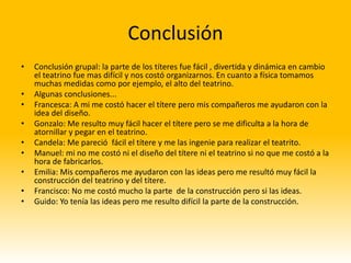Conclusión
•   Conclusión grupal: la parte de los títeres fue fácil , divertida y dinámica en cambio
    el teatrino fue mas difícil y nos costó organizarnos. En cuanto a física tomamos
    muchas medidas como por ejemplo, el alto del teatrino.
•   Algunas conclusiones...
•   Francesca: A mi me costó hacer el títere pero mis compañeros me ayudaron con la
    idea del diseño.
•   Gonzalo: Me resulto muy fácil hacer el títere pero se me dificulta a la hora de
    atornillar y pegar en el teatrino.
•   Candela: Me pareció fácil el títere y me las ingenie para realizar el teatrito.
•   Manuel: mi no me costó ni el diseño del títere ni el teatrino si no que me costó a la
    hora de fabricarlos.
•   Emilia: Mis compañeros me ayudaron con las ideas pero me resultó muy fácil la
    construcción del teatrino y del títere.
•   Francisco: No me costó mucho la parte de la construcción pero si las ideas.
•   Guido: Yo tenía las ideas pero me resulto difícil la parte de la construcción.
 