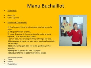 Manu Buchaillot
•   Materiales:

•   Goma Eva
•   Goma Espuma

•   Proceso de Constricción:

    1) Para hacer mi titere lo primero que hice fue pensar la
    forma.
    2) Dibuje con fibron la forma.
    3) Luego de pensar la forma me decidí a cortar la goma
    espuma. Corte la forma de la cabeza
      por un lado , lasa orejas por otro y la trompa por otro.
     4) Luego corté la goma eva para hacer los ojos y los detalles
     de la trompa.
     5) Lo armé (sin pegar) para ver como quedaba y si me
     gustaba.
     6) Me pareció que estaba bien , lo pegué.
     7) Busque la forma de poder moverle los brazos.

    Herramientas Utilizadas:
•   Tijera
•   Fibrón
•   Pegamento
 
