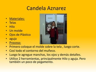 Candela Aznarez
•   Materiales:
•   Telas
•   Hilo
•   Un molde
•   Ojos de Plástico
•   aguja
•   Proceso:
•   Primero coloque el molde sobre la tela , luego corte.
•   Cosí todo el contorno del muñeco.
•   Luego le agregue manchas, los ojos y demás detalles.
•   Utilice 2 herramientas, principalmente Hilo y aguja. Pero
    también un poco de pegamento.
 