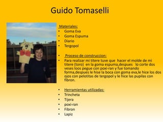 Guido Tomaselli
  Materiales:
 • Goma Eva
 • Goma Espuma
 • Diario
 • Tergopol

 •    Proceso de construccion:
 •   Para realizar mi titere tuve que hacer el molde de mi
     titere (toro) en la goma espuma,despues lo corte dos
     veses loos pegue con poxi-ran y fue tomando
     forma,despues le hise la boca con goma eva,le hice los dos
     ojos con pelotitas de tergopol y le hice las pupilas con
     fibron.

 •   Herramientas utilizadas:
 •   Trincheta
 •   Tijera
 •   poxi-ran
 •   Fibron
 •   Lapiz
 