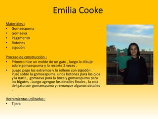 Emilia Cooke
Materiales :
• Gomaespuma
• Gomaeva
• Pegamento
• Botones
• algodón

Proceso de construcción :
• Primero hice un molde de un gato , luego lo dibuje
   sobre gomaespuma y lo recorte 2 veces .
• Luego pege los extremos y lo rellene con algodón .
   Puse sobre la gomaespuma unos botones para los ojos
   y la nariz , gomaeva para la boca y gomaespuma para
   los bigotes . Luego agergue los detalles finales , la cola
   del gato con gomaespuma y remarque algunos detalles
   .

Herramientas utilizadas :
• Tijera
 