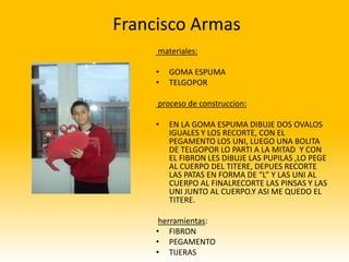 Francisco Armas
     materiales:

     •   GOMA ESPUMA
     •   TELGOPOR

     proceso de construccion:

     •   EN LA GOMA ESPUMA DIBUJE DOS OVALOS
         IGUALES Y LOS RECORTE, CON EL
         PEGAMENTO LOS UNI, LUEGO UNA BOLITA
         DE TELGOPOR LO PARTI A LA MITAD Y CON
         EL FIBRON LES DIBUJE LAS PUPILAS ,LO PEGE
         AL CUERPO DEL TITERE, DEPUES RECORTE
         LAS PATAS EN FORMA DE “L” Y LAS UNI AL
         CUERPO AL FINALRECORTE LAS PINSAS Y LAS
         UNI JUNTO AL CUERPO.Y ASI ME QUEDO EL
         TITERE.

      herramientas:
     • FIBRON
     • PEGAMENTO
     • TIJERAS
 