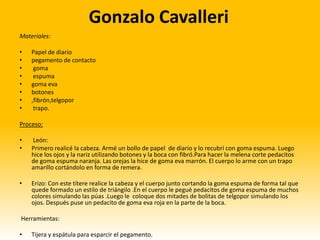Gonzalo Cavalleri
Materiales:

•   Papel de diario
•   pegamento de contacto
•    goma
•    espuma
•   goma eva
•   botones
•   ,fibrón,telgopor
•    trapo.

Proceso:

•   León:
•   Primero realicé la cabeza. Armé un bollo de papel de diario y lo recubrí con goma espuma. Luego
    hice los ojos y la nariz utilizando botones y la boca con fibró.Para hacer la melena corte pedacitos
    de goma espuma naranja. Las orejas la hice de goma eva marrón. El cuerpo lo arme con un trapo
    amarillo cortándolo en forma de remera.

•   Erizo: Con este títere realice la cabeza y el cuerpo junto cortando la goma espuma de forma tal que
    quede formado un estilo de triángilo .En el cuerpo le pegué pedacitos de goma espuma de muchos
    colores simulando las púas .Luego le coloque dos mitades de bolitas de telgopor simulando los
    ojos. Después puse un pedacito de goma eva roja en la parte de la boca.

Herramientas:

•   Tijera y espátula para esparcir el pegamento.
 