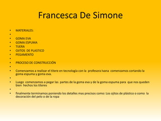 Francesca De Simone
•   MATERIALES:
•
•   GOMA EVA
•   GOMA ESPUMA
•   TIJERA
•   OJITOS DE PLASTICO
•   PEGAMENTO
•
•   PROCESO DE CONSTRUCCIÓN
•
•   Comenzamos a realizar el títere en tecnología con la profesora Ivana comenzamos cortando la
    goma espuma y goma eva.
•
•   Luego comenzamos a pegar las partes de la goma eva y de la goma espuma para que nos queden
    bien hechos los títeres
•
•   finalmente terminamos poniendo los detalles mas precisos como: Los ojitos de plástico o como la
    decoración del pelo o de la ropa
 
