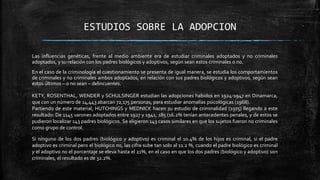 ESTUDIOS SOBRE LA ADOPCION
Las influencias genéticas, frente al medio ambiente era de estudiar criminales adoptados y no criminales
adoptados, y su relación con los padres biológicos y adoptivos, según sean estos criminales o no.
En el caso de la criminología el cuestionamiento se presenta de igual manera, se estudia los comportamientos
de criminales y no criminales ambos adoptados, en relación con sus padres biológicos y adoptivos, según sean
estos últimos – o no sean – delincuentes.
KETY, ROSENTHAL, WENDER y SCHULSINGER estudian las adopciones habidos en 1924-1947 en Dinamarca,
que con un número de 14,443 abarcan 72,175 personas, para estudiar anomalías psicológicas (1968).
Partiendo de este material, HUTCHINGS y MEDNICK hacen su estudio de criminalidad (1975) llegando a este
resultado: De 1145 varones adoptados entre 1927 y 1941, 185 (16.2% tenían antecedentes penales, y de estos se
pudieron localizar 143 padres biológicos. Se eligieron 143 casos similares en que los sujetos fueron no criminales
como grupo de control.
Si ninguno de los dos padres (biológico y adoptivo) es criminal el 10.4% de los hijos es criminal, si el padre
adoptivo es criminal pero el biológico no, las cifra sube tan solo al 11.2 %, cuando el padre biológico es criminal
y el adoptivo no el porcentaje se eleva hasta el 21%, en el caso en que los dos padres (biológico y adoptivo) son
criminales, el resultado es de 32.2%.
 