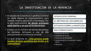 LA INVESTIGACION DE LA HERENCIA
GENEALOGÍA CRIMINAL
EL MÉTODO DE LOS GEMELOS
ESTUDIOS SOBRE LA ADOPCIÓN
MALFORMACIONES
• Síndrome de Down
• Síndrome deTurner
• Síndrome de Klinefelter
• Síndrome de la criminalidad o duploY
(XYY)
• Delección
▪ El estudio de la herencia o genética criminal
sin duda alguna es importantísimo para
nuestra materia que es la criminología. Por
lo que explicaremos de donde provienen
estas teorías y en que se fundamentan.
▪ Existen un sin número de teorías del porque
las personas delinquen y una de ella
precisamente es la herencia criminal.
▪ La gran pregunta es, ¿Una persona puede
heredar factores genéticos que inciten a la
criminalidad?
 