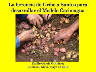 La herencia de Uribe a Santos para
desarrollar el Modelo Carimagua
Emilio García Gutiérrez
Cumaral, Meta, mayo de 2013
 