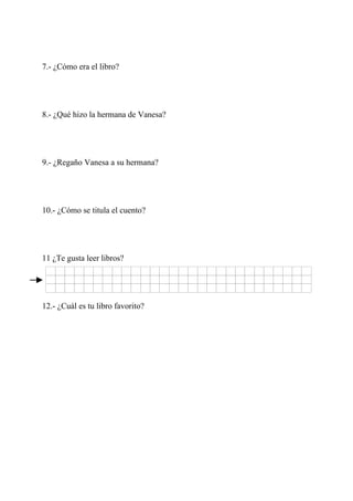 7.- ¿Cómo era el libro?




8.- ¿Qué hizo la hermana de Vanesa?




9.- ¿Regaño Vanesa a su hermana?




10.- ¿Cómo se titula el cuento?




11 ¿Te gusta leer libros?




12.- ¿Cuál es tu libro favorito?
 