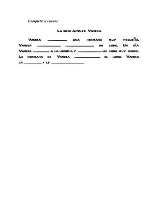 Completa el cuento:

                                La her anit de Vanesa
                                      m a
        Vanesa .......................... una hermana muy                                   pequeña.
Vanesa ................................. ........................................ un libro. Un día
Vanesa ...................... a la librería y ................................. un libro muy gordo.
La hermana de Vanesa .................................... el libro. Vanesa
la ........................ y le ..............................................
 