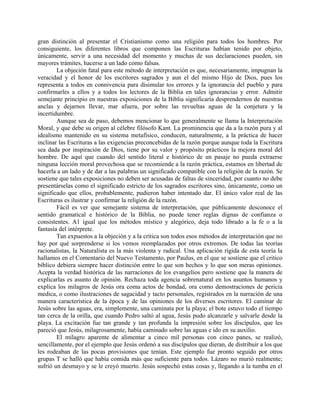 gran distinción al presentar el Cristianismo como una religión para todos los hombres. Por
consiguiente, los diferentes libros que componen las Escrituras habían tenido por objeto,
únicamente, servir a una necesidad del momento y muchas de sus declaraciones pueden, sin
mayores trámites, hacerse a un lado como falsas.
La objeción fatal para este método de interpretación es que, necesariamente, impugnan la
veracidad y el honor de los escritores sagrados y aun el del mismo Hijo de Dios, pues los
representa a todos en connivencia para disimular tos errores y la ignorancia del pueblo y para
confirmarles a ellos y a todos los lectores de la Biblia en tales ignorancias y error. Admitir
semejante principio en nuestras exposiciones de la Biblia significaría desprendernos de nuestras
anclas y dejarnos llevar, mar afuera, por sobre las revueltas aguas de la conjetura y la
incertidumbre.
Aunque sea de paso, debemos mencionar lo que generalmente se llama la Interpretación
Moral, y que debe su origen al célebre filósofo Kant. La prominencia que da a la razón pura y al
idealismo mantenido en su sistema metafísico, conducen, naturalmente, a la práctica de hacer
inclinar las Escrituras a las exigencias preconcebidas de la razón porque aunque toda la Escritura
sea dada por inspiración de Dios, tiene por su valor y propósito prácticos la mejora moral del
hombre. De aquí que cuando del sentido literal e histórico de un pasaje no pueda extraerse
ninguna lección moral provechosa que se recomiende a la razón práctica, estamos en libertad de
hacerla a un lado y de dar a las palabras un significado compatible con la religión de la razón. Se
sostiene que tales exposiciones no deben ser acusadas de faltas de sinceridad, por cuanto no debe
presentárselas como el significado estricto de los sagrados escritores sino, únicamente, como un
significado que ellos, probablemente, pudieron haber intentado dar. El único valor real de las
Escrituras es ilustrar y confirmar la religión de la razón.
Fácil es ver que semejante sistema de interpretación, que públicamente desconoce el
sentido gramatical e histórico de la Biblia, no puede tener reglas dignas de confianza o
consistentes. A1 igual que los métodos místico y alegórico, deja todo librado a la fe o a la
fantasía del intérprete.
Tan expuestos a la objeción y a la crítica son todos esos métodos de interpretación que no
hay por qué sorprenderse si los vemos reemplazados por otros extremos. De todas las teorías
racionalistas, la Naturalista es la más violenta y radical. Una aplicación rígida de esta teoría la
hallamos en el Comentario del Nuevo Testamento, por Paulus, en el que se sostiene que el critico
bíblico debiera siempre hacer distinción entre lo que son hechos y lo que son meras opiniones.
Acepta la verdad histórica de las narraciones de los evangelios pero sostiene que la manera de
explicarlas es asunto de opinión. Rechaza toda agencia sobrenatural en los asuntos humanos y
explica los milagros de Jesús ora coma actos de bondad, ora como demostraciones de pericia
medica, o como ilustraciones de sagacidad y tacto personales, registrados en la narración de una
manera característica de la época y de las opiniones de los diversos escritores. El caminar de
Jesús sobre las aguas, era, simplemente, una caminata por la playa; el bote estuvo todo el tiempo
tan cerca de la orilla, que cuando Pedro saltó al agua, Jesús pudo alcanzarle y salvarle desde la
playa. La excitación fue tan grande y tan profunda la impresión sobre los discípulos, que les
pareció que Jesús, milagrosamente, había caminado sobre las aguas e ido en su auxilio.
El milagro aparente de alimentar a cinco mil personas con cinco panes, se realizó,
sencillamente, por el ejemplo que Jesús ordenó a sus discípulos que dieran, de distribuir a los que
les rodeaban de las pocas provisiones que tenían. Este ejemplo fue pronto seguido por otros
grupas T se halló que había comida más que suficiente para todos. Lázaro no murió realmente;
sufrió un desmayo y se le creyó muerto. Jesús sospechó estas cosas y, llegando a la tumba en el
 