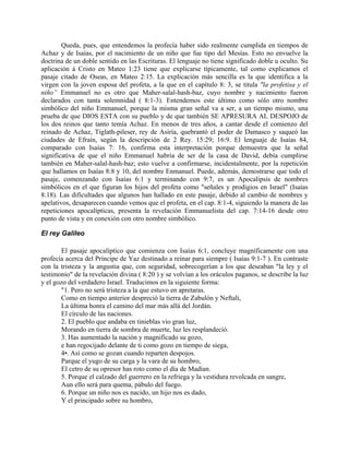 Queda, pues, que entendemos la profecía haber sido realmente cumplida en tiempos de
Achaz y de Isaías, por el nacimiento de un niño que fue tipo del Mesías. Esto no envuelve la
doctrina de un doble sentido en las Escrituras. El lenguaje no tiene significado doble u oculto. Su
aplicación á Cristo en Mateo 1:23 tiene que explicarse típicamente, tal como explicamos el
pasaje citado de Oseas, en Mateo 2:15. La explicación más sencilla es la que identifica a la
virgen con la joven esposa del profeta, a la que en el capítulo 8: 3, se titula "la profetisa y el
niño” Emmanuel no es otro que Maher-salal-hash-baz, cuyo nombre y nacimiento fueron
declarados con tanta solemnidad ( 8:1-3). Entendemos este último como sólo otro nombre
simbólico del niño Emmanuel, porque la misma gran señal va a ser, a un tiempo mismo, una
prueba de que DIOS ESTA con su pueblo y de que también SE APRESURA AL DESPOJO de
los dos reinos que tanto temía Achaz. En menos de tres años, a cantar desde el comienzo del
reinado de Achaz, Tiglath-pileser, rey de Asiría, quebrantó el poder de Damasco y saqueó las
ciudades de Efraín, según la descripción de 2 Rey. 15:29; 16:9. El lenguaje de Isaías 84,
comparado con Isaías 7: 16, confirma esta interpretación porque demuestra que la señal
significativa de que el niño Emmanuel habría de ser de la casa de David, debía cumplirse
también en Maher-salal-hash-baz; esto vuelve a confirmarse, incidentalmente, por la repetición
que hallamos en Isaías 8:8 y 10, del nombre Enmanuel. Puede, además, demostrarse que todo el
pasaje, comenzando con Isaías 6:1 y terminando con 9:7, es un Apocalipsis de nombres
simbólicos en el que figuran los hijos del profeta como "señales y prodigios en Israel" (Isaías
8:18). Las dificultades que algunos han hallado en este pasaje, debido al cambio de nombres y
apelativos, desaparecen cuando vemos que el profeta, en el cap. 8:1-4, siguiendo la manera de las
repeticiones apocalípticas, presenta la revelación Emmanuelista del cap. 7:14-16 desde otro
punto de vista y en conexión con otro nombre simbólico.
El rey Galileo
El pasaje apocalíptico que comienza con Isaías 6:1, concluye magníficamente con una
profecía acerca del Príncipe de Yaz destinado a reinar para siempre ( Isaías 9:1-7 ). En contraste
con la tristeza y la angustia que, con seguridad, sobrecogerían a los que deseaban "la ley y el
testimonio" de la revelación divina ( 8:20 ) y se volvían a los oráculos paganos, se describe la luz
y el gozo del verdadero Israel. Traducimos en la siguiente forma:
"1. Pero no será tristeza a la que estuvo en apretaras.
Como en tiempo anterior despreció la tierra de Zabulón y Neftalí,
La última honra el camino del mar más allá del Jordán.
El círculo de las naciones.
2. El pueblo que andaba en tinieblas vio gran luz,
Morando en tierra de sombra de muerte, luz les resplandeció.
3. Has aumentado la nación y magnificado su gozo,
e han regocijado delante de ti como gozo en tiempo de siega,
4•. Así como se gozan cuando reparten despojos.
Parque el yugo de su carga y la vara de su hombro,
El cetro de su opresor has roto como el día de Madían.
5. Porque el calzado del guerrero en la refriega y la vestidura revolcada en sangre,
Aun ello será para quema, pábulo del fuego.
6. Porque un niño nos es nacido, un hijo nos es dado,
Y el principado sobre su hombro,
 