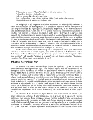 Y llamaráse su nombre Pele-yo'ets'-el-gibbor-abi-adsar-shalom (1) .
7. Grande el dominio y sin final la paz
Sobre el trono de David y sobre su reino,-
Para confirmarlo y fortalecerlo en justicia y juicio, Desde aquí a toda eternidad.
El celo de Jehová de los ejércitos realizará esto.
En este pasaje, el ojo del profeta se extiende mucho más allá de su época y contempla el
futuro mesiánico como un triunfo perfecto. Los contenidos esenciales pueden establecerse en
siete proposiciones: (1) La región galilea, antiguamente despreciada, en los postreros tiempos
será grandemente honrada (Comp. Mat. 4:14-16); (2) el pueblo que anteriormente se hallaba en
tinieblas verá gran luz; (3) la nación prosperará y tendrá gozo; (4) el yugo de su opresión será
sacudido tan triunfalmente como cuando Gedeón derrotó a Madian; las vestiduras militares no
harán más falta, sirviendo únicamente para el fuego; (6) se anuncia al Mesías como ya nacido y
llevando un nombre de múltiple significación; (7) él está destinado a reinar como sobre el trono
de David, en justicia, para siempre. Aquí observamos la manera cómo, tanto el reino como la
persona del Mesías, se destacan y el expositor cristiano no halla dificultad en demostrar que la
profecía se cumple maravillosamente en el nacimiento de Jesucristo, así como su entronización
para reinar hasta que haya hollado a todos sus enemigos. (1 Cor .15:25).
(1) La consecuencia en la traducción y en la interpretación exige que este nombre
simbólico se conserve en su idioma original, como se ha conservado el de Emmanuel y el de
Maher salal- hash-baz. El intérprete tiene que demostrar que así como el primero significa "Dios
con nosotros" y el segundo "Apresura a la presa", así este tercero significa: "Admirable,
consejero, Dios-héroe, padre eterno, príncipe de paz".
El brote de Isaí y el éxodo final
La profecía y el cántico mesiánicos que ocupan los capítulos XI y XII de Isaías son
demasiado largas para reproducirlos aquí. Sólo tenemos espacio para una declaración de los
principales ideales mesiánicos que forman los pensamientos proféticos esenciales de todo el
pasaje. (1) El Mesías es un brote del tronco de Isaí; (2) está dotado del espíritu sabio y santo de
Jehová; (3) es un juez recto y santo; (4) ha de efectuar una paz universal como la del Edén; (5)
tal paz estará acompañada de un conocimiento universal de Jehová; (6) las naciones y pueblos
buscarán su glorioso reposo; (7) el resultado envolverá una redención más gloriosa que la del
éxodo de Egipto; (8) el pueblo redimido triunfará sobre sus enemigos; (9) toda antigua rivalidad
y disputa de tribu cesarán; (10) el cántico en el capítulo XII es una oda mesiánica ideal, de
triunfo, con el designio de que sea análoga naturalmente, limitado por su posición histórica y los
a la que Israel cantó a orillas del mar egipcio después de su liberación (Éxodo 15:1-19) y
también debe comparársele con el cántico de Moisés y del Cordero en el mar de vidrio (Apoc.
15:2-3).
El estudiante de las profecías no dejará de notar cuán extensamente este último de los
cinco oráculos que acabamos de citar corresponde con el primero (en el cap. 2: 24) y es una
elaboración más completa de sus principales ideales. También ha de observarse que estas cinco
profecías mesiánicas, tal como están arregladas aquí, forman una serie progresiva, comenzando
con la relativamente indefinida, bien que comprensiva, de la exaltación de la montaña-templo y
terminando con este cuadro completo y refulgente de redención a realizarse en el reinado eterno
del Hijo de David. Esta estructura orgánica de profecía mesiánica puede exhibirse en una escala
 