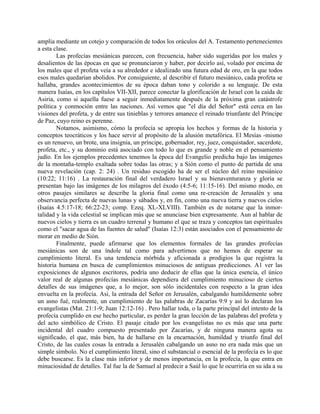 amplia mediante un cotejo y comparación de todos los oráculos del A. Testamento pertenecientes
a esta clase.
Las profecías mesiánicas parecen, con frecuencia, haber sido sugeridas por los males y
desalientos de las épocas en que se pronunciaron y haber, por decirlo así, volado por encima de
los males que el profeta veía a su alrededor e idealizado una futura edad de oro, en la que todos
esos males quedarían abolidos. Por consiguiente, al describir el futuro mesiánico, cada profeta se
hallaba, grandes acontecimientos de su época daban tono y colorido a su lenguaje. De esta
manera Isaías, en los capítulos VII-XII, parece conectar la glorificación de Israel con la caída de
Asiria, como si aquella fuese a seguir inmediatamente después de la próxima gran catástrofe
política y conmoción entre las naciones. Así vemos que "el día del Señor" está cerca en las
visiones del profeta, y de entre sus tinieblas y terrores amanece el reinado triunfante del Príncipe
de Paz, cuyo reino es perenne.
Notamos, asimismo, cómo la profecía se apropia los hechos y formas de la historia y
conceptos teocráticos y los hace servir al propósito de la alusión metafórica. El Mesías -mismo
es un renuevo, un brote, una insignia, un príncipe, gobernador, rey, juez, conquistador, sacerdote,
profeta, etc., y su dominio está asociado con todo lo que es grande y noble en el pensamiento
judío. En los ejemplos precedentes tenemos la época del Evangelio predicha bajo las imágenes
de la montaña-templo exaltada sobre todas las otras; y a Sión como el punto de partida de una
nueva revelación (cap. 2: 24) . Un residuo escogido ha de ser el núcleo del reino mesiánico
(10:22; 11:16) . La restauración final del verdadero Israel y su bienaventuranza y gloria se
presentan bajo las imágenes de los milagros del éxodo (4:5-6; 11:15-16). Del mismo modo, en
otros pasajes similares se describe la gloria final como una re-creación de Jerusalén y una
observancia perfecta de nuevas lunas y sábados y, en fin, como una nueva tierra y nuevos cielos
(Isaías 4.5:17-18; 66:22-23; comp. Ezeq. XL-XLVIII). También es de notarse que la inmor-
talidad y la vida celestial se implican más que se anunciase bien expresamente. Aun al hablar de
nuevos cielos y tierra es un cuadro terrenal y humano el que se traza y conceptos tan espirituales
como el "sacar agua de las fuentes de salud" (Isaías 12:3) están asociados con el pensamiento de
morar en medio de Sión.
Finalmente, puede afirmarse que los elementos formales de las grandes profecías
mesiánicas son de una índole tal como para advertirnos que no hemos de esperar su
cumplimiento literal. Es una tendencia mórbida y aficionada a prodigios la que registra la
historia humana en busca de cumplimientos minuciosos de antiguas predicciones. A1 ver las
exposiciones de algunos escritores, podría uno deducir de ellas que la única esencia, el único
valor real de algunas profecías mesiánicas dependiera del cumplimiento minucioso de ciertos
detalles de sus imágenes que, a lo mejor, son sólo incidentales con respecto a la gran idea
envuelta en la profecía. Asi, la entrada del Señor en Jerusalén, cabalgando humildemente sobre
un asno fué, realmente, un cumplimiento de las palabras de Zacarías 9:9 y así lo declaran los
evangelistas (Mat. 21:1-9; Juan 12:12-16) . Pero hallar toda, o la parte principal del intento de la
profecía cumplido en ese hecho particular, es perder la gran lección de las palabras del profeta y
del acto simbólico de Cristo. El pasaje citado por los evangelistas no es más que una parte
incidental del cuadro compuesto presentado por Zacarías, y de ninguna manera agota su
significado, el que, más bien, ha de hallarse en la encarnación, humildad y triunfo final del
Cristo, de las cuales cosas la entrada a Jerusalén cabalgando un asno no era nada más que un
simple símbolo. No el cumplimiento literal, sino el substancial o esencial de la profecía es lo que
debe buscarse. Es la clase más inferior y de menos importancia, en la profecía, la que entra en
minuciosidad de detalles. Tal fue la de Samuel al predecir a Saúl lo que le ocurriría en su ida a su
 
