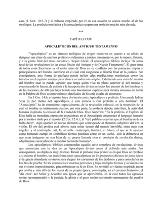 casa (1 Sam. 10:2-7) y el método empleado por él en esa ocasión se acerca mucho al de los
sortílegos. La profecía mesiánica y la apocalíptica ocupan una posición mucho más elevada.
***
CAPÍTULO XIV
APOCALIPTICOS DEL ANTIGUO TESTAMENTO
"Apocalíptico" es un término teológico de origen moderno en cuanto a su oficio de
designar una clase de escritos proféticos referentes a juicios inminentes o, por lo menos, futuros,
y a la gloria final del reino mesiánico. Según Lücké, el apocalíptico bíblico incluye "la suma
total de las revelaciones de las cosas finales del Antiguo y del Nuevo Testamento". El gran tema
de todas estas Escrituras es el santo reino de Dios en su conflicto con las potencias impías y
perseguidoras del mundo -conflicto en el cual está asegurado el triunfo final de la justicia. Por
consiguiente, esta forma de profecía puede incluir tales predicciones mesiánicas como las
tratadas en el capítulo anterior pero abarca un radio más amplio. Exhibiendo una vista del mundo
del hombre cual se puede suponer que tenga quien viva en plano superior al del mundo y
conjeturando lo futuro, da énfasis a la interposición divina en todos los asuntos de los hombres y
de las naciones, de allí que haya tenido una fascinación especial para mentes ansiosas de hallar
en la Palabra de Dios acontecimientos detallados de historia escrita de antemano.
En 1 Cor. 14:6, el apóstol hace distinción entre Apocalipsis y profecía. Uno puede hablar
"con (o por medio de) Apocalipsis, o con ciencia o con profecía o con doctrina". El
"Apocalipsis" ha de entenderse, especialmente, de la revelación celestial, en la recepción de la
cual el hombre es instrumento pasivo; por otra parte, la profecía denota, más bien, la actividad
humana inspirada, la emisión de la verdad de Dios. Dice Auberlen: "En la profecía, el Espíritu de
Dios halla su inmediata expresión en palabras; en el Apocalipsis desaparece el lenguaje humano
por el motivo dado por el apóstol (2 Cor. 12:4.) ; él "oyó palabras secretas que al hombre no le es
lícito decir". Aquí aparece un nuevo elemento que corresponde al elemento subjetivo del ver, la
visión. El ojo del profeta está abierto para mirar dentro del mundo invisible; tiene trato con
ángeles; y al contemplar, así, lo invisible, contempla, también, el futuro, el que se le aparece
como tomando cuerpo en simbólicas formas plásticas como en un sueño, -con la diferencia de
que estas imágenes no son hijas de su propia fantasía sino el producto de revelación divina,
adaptándose esencialmente a nuestro horizonte humano".
Los apocalípticos bíblicos comprenden aquella serie completa de revelaciones divinas
que armonizan con la idea de un Apocalipsis divino como el definido más arriba. Por
consiguiente, su objeto es muy extenso. Desde el período más primitivo en que Dios se revelase
a sí mismo al hombre, las manifestaciones apocalípticas de los propósitos divinos de justo juicio
y de gracia abundante sirvieron para alegrar los corazones de los piadosos y para consolarles en
los días de prueba. Se les comunicó en muchas porciones y bajo múltiples formas y sirvieron con
sus visiones impresionantes, para robustecer su fe en Dios. Se permitió al vidente inspirado mirar
por arriba y más allá de los males de su propia época, contemplar, en el cercano horizonte, el
"die crux" del Señor y describir una época que se aproximaba, en la cual todos los agravios
serían recompensados y la justicia, la gloria y el gozo serían patrimonio permanente del pueblo
de Dios.
 