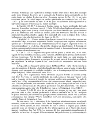 devora (v. 4) hasta que toda vegetación se destruye y el país entero está de duelo. Este cuádruple
azote, como principio de dolores en el inminente día de Jehová, debe comparársele con los
cuatro jinetes en caballos de diversos pelos y los cuatro cuernos de Zac. 1:8, 18, las cuatro
carrozas de guerra, Zac. 6:1-8, las guerras, hambres, pestilencias y terremotos de Mat. 24:7; Luc.
21:10-11 y los cuatro caballas de Apoc. 6:1-8. Es, pues, una costumbre de los apocalípticos el
representar los juicios primitivos de una manera cuádruple.
2. Capítulo 1:13-20. A la manera de Josafat, cuando las fuerzas combinadas de Moab,
Ammon y Seir estaban marchando contra él (2 Crón. 20:1-13), el profeta llama a los sacerdotes a
lamentarse y a proclamar ayuno y a reunir al pueblo en solemne asamblea para que se lamenten
por el día terrible que está viniendo de Shaddai, como una destrucción. Bajo esta división se
mencionan incidentalmente otros aspectos de la calamidad, tales como la aflicción de las bestias,
los bueyes y ovejas y las destrucciones del fuego (vs. 1E-20).
3. Capítulo 2:1-11. En esta sección, el profeta proclama el día de Jehová en aspectos aún
más terribles. Bajo la mezcla de imágenes de tinieblas, fuego devorador, langostas innumerables,
ejércitos que se precipitan (todo lo que está representado por una plaga de langostas), el cielo y la
tierra son sacudidos y el sol, la luna y las estrellas retiran su luz. Los elementos de forma de este
terrible cuadro apocalíptico merecen especial mención. En toda la literatura del mundo hay pocas
descripciones más sublimes que ésta.
4. Cap. 2:12-27. La segunda descripción del día grande y terrible está, en su turno,
seguida por otro llamado a penitencia, ayuno y oración, y también por la promesa de liberación y
gloriosa recompensa. Así, la doble proclamación de juicio tiene, por cada anuncio, la
correspondiente palabra de consuelo y esperanza. La segunda parte de la profecía se distingue
por las palabras: "Y será que después de esto", una fórmula que, simplemente, indica un futuro
indefinido.
1. Cap. 2:28-32. De acuerdo con la oración de Moisés (Núm 11:29), Jehová promete un
gran derramamiento de Espíritu sobre todo el pueblo de modo que todos se harían profetas. Este
signo de gracia va seguido por prodigios en el cielo y en la tierra (signos prodigiosos, como las
plagas de Egipto). Léanse atentamente los vs. 30-32.
2. Cap. 3:1-7. El gran día de Jehová introducirá un juicio de todas las naciones (comp.
Mat. 25:31-46). Como los ejércitos combinados de Moab, Ammon y Seir, que vinieron contra
Judá y Jerusalén en tiempos de Josafat, las naciones hostiles serán conducidas "al valle de
Josafat" (vs. 2-12) y recompensadas allí como ellas recompensaron a Jehová y su pueblo (comp.
Mat. 25:41-46 ¡Multitudes, más multitudes en el valle del juicio! Porque cercano está el día de
Jehová En el valle del juicio. (v. 14). Jehová, que mora en Sión, hará de ese valle, -valle de juicio
para sus enemigos-, como otro valle de bendiciones para su pueblo (comp. 2 Crón. 20:20-26) .
3. Capítulo 3:18-21. El juicio de las naciones será seguido por una paz y una gloria
perpetuas, como la calma y reposo que Dios clló al reino de Josafat (2 Crón. 20: 30). Las figuras
de grande abundancia, las corrientes de aguas procedentes de la casa de Jehová, Judá y Jerusalén
permaneciendo para siempre y "Jehová morando en Sión", son, en sustancia, equivalentes a los
capítulos finales de Ezequiel y de Juan.
De esta manera éste, el más antiguo de los Apocalipsis, virtualmente asume una séptuple
estructura y repite sus revelaciones en varias formas. Las primeras cuatro secciones se refieren a
un día de Jehová, cercano, un juicio inminente, del cual el azote de la langosta quizá ya había
aparecido como un principio de dolores; las tres últimas aparecen en el futuro más distante
(después -los últimos días, Act. 2:17) . Las alusiones del libro a acontecimientos del reinado de
Josafat ha hecho creer a la mayoría dé los críticos que Joel profetizó muy poco tiempo después
 