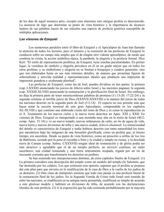 de los días de aquel monarca pero, excepto esas alusiones este antiguo profeta es desconocido.
La ausencia de algo que determine su punto de vista histórico y la importancia de alcances
lejanos de sus palabras hacen de sus oráculos una especie de profecía genérica susceptible de
múltiples aplicaciones.
Las visiones de Ezequiel
Los numerosos paralelos entre el libro de Ezequiel y el Apocalipsis de Juan han llamado
la atención de todos los lectores, pero el número y la extensión de las profecías de Ezequiel lo
conducen sobre un campo más amplio que el de ningún otro vidente apocalíptico, de modo que
combina la visión, la acción simbólico-típica, la parábola, la alegoría y la profecía formal. Dice
Keil: "El estilo de representación profética, de Ezequiel, tiene muchas peculiaridades. En primer
lugar, la vestidura de símbolo y alegoría prevalece en él en un grado mayor que en todos los
otros profetas; y su simbolismo y alegoría no se limitan a bosquejos y cuadros generales, sino
que son elaborados hasta en sus más mínimos detalles, de manera que presentan figuras de
sobresaliente y atrevida realidad y representaciones ideales que producen una impresión de
imponente grandeza y exuberante plenitud".
Las profecías de Ezequiel, como las de Joel, pueden dividirse en dos partes: la primera
(cap. I-XXXII) anunciando los juicios de Jehová sobre Israel y las naciones paganas; la segunda
(cap. XXXIII-XLVIII) anunciando la restauración y la glorificación final de Israel. Sin embargo,
no deja la primera parte de tener misericordiosas palabras de promesa (11:13-20; 17:22-24) y la
segunda contiene el terrible juicio de Dios (XXXVII-XXXVIII) a la manera del juicio de todas
las naciones descrito en la segunda parte de Joel (3:2-14) . El espacio no nos permite más que
hacer notar la sección terminal de este gran Apocalipsis, comprendida en los capítulos
XL-XLVIII y que contiene una elaborada visión del reino de Dios y es como la reproducción en
el A. Testamento de los nuevos cielos y la nueva tierra descritos en Apoc. XXI y XXII. En
visiones de Dios, Ezequiel es transportado a una montaña muy alta en la tierra de Israel (40:2;
comp. Apoc. 21:10) y ve un nuevo templo, nuevas ordenanzas de culto, un río de aguas de vida,
nueva tierra y nuevas divisiones de tribu y una nueva ciudad, Jeltova-shammah. La minuciosidad
del detalle es característica de Ezequiel y nadie hubiese descrito con tanta naturalidad los tiem-
pos mesiánicos bajo las imágenes de una Jerusalén glorificada, como un profeta que, al mismo
tiempo, era sacerdote. Desde su punto de vista histórico, como un proscrito a orillas de los ríos
de Babilonia, azotado por la pena al recordar a Sión y la ciudad y templo en ruinas, y la desolada
tierra de Canaán (comp. Salmo. CXXXVII) ningún ideal de restauración y de gloria podía ser
más atractivo y agradable que el de un templo perfecto, un servicio continuo, un santo
sacerdocio, una ciudad restaurada y una tierra enteramente ocupada, regada por un río de
incesante corriente que transformaría los desiertos en jardines.
Se han sostenido tres interpretaciones distintas, de estos capítulos finales de Ezequiel. (1)
La primera considera esta descripción del templo como un modelo del templo (le Salomón, que
fue destruido por los caldeos. Los que sostienen esta opinión, suponen que el profeta se propuso
dar este plan para que sirviera en la reedificación de la casa de Dios a la vuelta de los judíos de
su destierro. (2) Otra clase de intérpretes sostiene que todo este pasaje es una profecía literal de
la restauración final de los judíos. En la Segunda Venida de Cristo todo Israel será reunido de
entre las naciones, se establecerá en su antigua tierra prometida, reedificará su templo de acuerdo
a este glorioso modelo y habitará en divisiones de tribu, de acuerdo con las declaraciones
literales de esta profecía. (3) A la exposición que ha sido sostenida probablemente por la mayoría
 