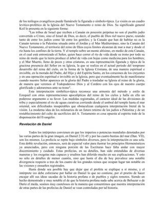 de los teólogos evangélicos puede llamársele la figurada o símbolo-típica. La visión es un cuadro
levítico-profético de la Iglesia del Nuevo Testamento o reino de Dios. Su significado general
Keil lo presenta en la siguiente forma:
"Las tribus de Israel que reciben a Canaán en posesión perpetua no son el pueblo judío
convertido a Cristo, sino el Israel de Dios, es decir, el pueblo de Dios riel nuevo pacto, reunido
tanto de entre los judíos como 'de entre los gentiles; y la Canaán que han de habitar no es la
Canaán terrena o la Palestina situada entre el Jordán y el Mar Mediterráneo, sino la Canaán del
Nuevo Testamento, el territorio del reino de Dios cuyos límites alcanzan de mar a mar y desde el
río hasta los confines de la tierra. Y el templo sobre un monte altísimo, en medio de esta Canaán,
en el cual está entronizado el Señor, quien hace correr el río de vida desde su trono por todo su
reino de modo que la tierra produce el árbol de vida con hojas como medicina para los hombres;
y el Mar Muerto, lleno de peces y otras criaturas, es una representación figurada y típica de la
graciosa presencia del Señor en su Iglesia, la que se realiza en el actual período del temprano
desarrollo del reina del cielo, en la forma de la Iglesia Cristiana, de una manera espiritual e
invisible, en la morada del Padre, del Hijo y del Espíritu Santo, en los corazones de los creyentes
y en una operación espiritual e invisible en la Iglesia, pero que eventualmente ha de manifestarse
cuando nuestro Señor aparezca en la gloria del Padre a trasladar su Iglesia al reino de la gloria,
de manera que veremos al Todopoderoso Dios y al Cordero con los ojos de nuestro cuerpo
glorificado y adoraremos ante su trono".
Esta interpretación simbólico-típica reconoce una armonía del método y estilo de
Ezequiel con otras representaciones apocalípticas del reino de los cielos y halla en ello un
poderoso argumento a su favor. Las medidas registradas, el carácter ideal de las divisiones de
tribu y especialmente el río de aguas curativas corriendo desde el umbral del templo hasta el mar
oriental, son dificultades insuperables que obstaculizan cualquiera interpretación literal de la
visión. La moderna idea de los milenarios de un futuro retorno de los judíos a Palestina y de un
restablecimiento del culto de sacrificios del A. Testamento es cosa opuesta al espíritu todo de la
dispensación del Evangelio.
Revelación de Daniel
Todos los intérpretes convienen en que los imperios o potencias mundiales denotados por
las varias partes de la gran imagen, en Daniel 2:31-45 y por las cuatro bestias del mar (Dan. VII),
son los mismos. La profecía se repite bajo símbolos diversos, pero la interpretación es una sola.
Esta doble revelación, entonces, será de especial valor para ilustrar los principios Hermenéuticos
ya anunciados, pero con ninguna porción de las Escrituras hace falta andar con mayor
discernimiento y cuidado. Estas profecías, en su detalles, han sido entendidas de diversas
maneras y los exegetas más capaces y eruditos han diferido mucho en sus explicaciones. Y esto
no sólo en detalles de menor cuantía, sino que hasta el día de hoy prevalece una notable
divergencia respecto a tres de los cuatro de los grandes reinos que ocupan lugar tan notable en
las visiones y ensueños registrados.
Hasta donde sea posible hay que dejar que el profeta se explique a sí mismo, y el
intérprete izo debe esforzarse por hallar en Daniel lo que no contiene, por el prurito de hacer
encajar allí sus ideas sacadas de la historia profana o de pueblos y siglos remotos. Siendo un
hecho demostrado y muy notable el de que la historia profana nada sabe acerca de Belsazar o de
Darío el meda, seamos muy cautelosos en la manera que consentimos que nuestra interpretación
de otras partes de las profecías de Daniel se vean controladas por tal historia.
 