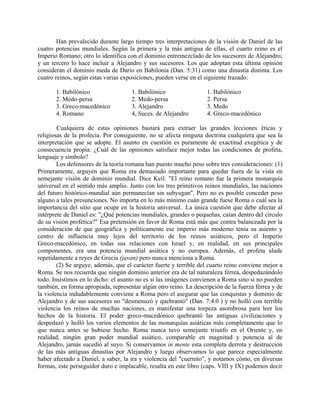 Han prevalecido durante largo tiempo tres interpretaciones de la visión de Daniel de las
cuatro potencias mundiales. Según la primera y la más antigua de ellas, el cuarto reino es el
Imperio Romano; otro lo identifica con el dominio entremezclado de los sucesores de Alejandro;
y un tercero lo hace incluir a Alejandro y sus sucesores. Los que adoptan esta última opinión
consideran el dominio meda de Darío en Babilonia (Dan. 5:31) como una dinastía distinta. Los
cuatro reinos, según estas varias exposiciones, pueden verse en el siguiente trazado:
1. Babilónico 1. Babilónico 1. Babilónico
2. Medo-persa 2. Medo-persa 2. Persa
3. Greco-macedónico 3. Alejandro 3. Medo
4. Romano 4, Suces. de Alejandro 4. Greco-macedónico
Cualquiera de estas opiniones bastará para extraer las grandes lecciones éticas y
religiosas de la profecía. Por consiguiente, no se afecta ninguna doctrina cualquiera que sea la
interpretación que se adopte. El asunto en cuestión es puramente de exactitud exegética y de
consecuencia propia: ¿Cuál de las opiniones satisface mejor todas las condiciones de profeta,
lenguaje y símbolo?
Los defensores de la teoría romana han puesto mucho peso sobre tres consideraciones: (1)
Primeramente, arguyen que Roma era demasiado importante para quedar fuera de la vista en
semejante visión de dominio mundial. Dice Keil: "El reino romano fue la primera monarquía
universal en el sentido más amplio. Junto con los tres primitivos reinos mundiales, las naciones
del futuro histórico-mundial aún permanecían sin subyugan". Pero no es posible conceder peso
alguno a tales presunciones. No importa en lo más mínimo cuán grande fuese Roma o cuál sea la
importancia del sitio que ocupe en la historia universal.. La única cuestión que debe afectar al
intérprete de Daniel es: "¿Qué potencias mundiales, grandes o pequeñas, caían dentro del círculo
de su visión profética?" Esa pretensión en favor de Roma está más que contra balanceada por la
consideración de que geográfica y políticamente ese imperio más moderno tenía su asiento y
centro de influencia muy lejos del territorio de los reinos asiáticos, pero el Imperio
Greco-macedónico, en todas sus relaciones con Israel y, en realidad, en sus principales
componentes, era una potencia mundial asiática y no europea. Además, el profeta alude
repetidamente a reyes de Grecia (javan) pero nunca menciona a Roma.
(2) Se arguye, además, que el carácter fuerte y terrible del cuarto reino conviene mejor a
Roma. Se nos recuerda que ningún dominio anterior era de tal naturaleza férrea, despedazándolo
todo. Insistimos en lo dicho: el asunto no es si las imágenes convienen a Roma sino si no pueden
también, en forma apropiada, representar algún otro reino. La descripción de la fuerza férrea y de
la violencia indudablemente conviene a Roma pero el asegurar que las conquistas y dominio de
Alejandro y de sus sucesores no "desmenuzó y quebrantó" (Dan. 7:4.0 ) y no holló con terrible
violencia los reinos de muchas naciones, es manifestar una torpeza asombrosa para leer los
hechos de la historia. El poder greco-macedónico quebrantó las antiguas civilizaciones y
despedazó y holló los varios elementos de las monarquías asiáticas más completamente que lo
que nunca antes se hubiese hecho. Roma nunca tuvo semejante triunfo en el Oriente y, en
realidad, ningún gran poder mundial asiático, comparable en magnitud y potencia al de
Alejandro, jamás sucedió al suyo. Si conservamos in mente esta completa derrota y destrucción
de las más antiguas dinastías por Alejandro y luego observamos lo que parece especialmente
haber afectado a Daniel, a saber, la ira y violencia del "cuernito", y notamos cómo, en diversas
formas, este perseguidor duro e implacable, resalta en este libro (caps. VIII y IX) podemos decir
 