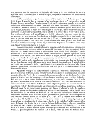 con seguridad que las conquistas de Alejandro el Grande y la furia blasfema de Antioco
Epifanio, en su violencia contra el pueblo escogido, cumplieron ampliamente las profecías del
cuarto reino.
(3) Preténdese también que la teoría romana está favorecida por la declaración, en el cap.
2:44, de que el reino de Dios se establecería "en los días de estos reyes", pues se alega que el
Imperio Romano dominaba en Palestina cuando Cristo nació, en tanto que todas las otras grandes
monarquías habían desaparecido. Pero, ¿sobre qué base puede pretenderse, tranquilamente, que
"estos reyes" eran reyes romanos? Si decimos que eran reyes denotados por los dedos de los pies
de la imagen, por cuanto la piedra hirió a la imagen en los pies (2:34) nos envolvemos en grave
confusión. El Cristo apareció cuando Roma se hallaba en el apogeo de su poder y de su gloria.
Fue trescientos años más tarde que el Imperio se dividió y aún mucho más tarde cuando fue roto
en pedazos y hecho desaparecer. Pero la piedra no hirió las piernas de hierro sino los pies que
eran, en parte de hierro y en parte de barro cocido (2:33-34) ). Cuando, pues, se arguye que el
poder greco-macedónico había caído antes que el Cristo naciera, puede, por otra parte, replicarse
con mayor fuerza que un tiempo mucho mayor transcurrió después de la venida de Cristo antes
que el poder romano se rompiera en pedazos.
Evidentemente, pues, no puede alcanzarse ninguna conclusión satisfactoria mientras nos
dejemos dominar por nociones subjetivas acerca del significado de fases secundarias de los
símbolos o por suposiciones acerca de lo que pensamos que el profeta debió haber visto. Los de-
fensores de la teoría romana están dando énfasis continuamente al supuesto significado de los
dos brazos y dos piernas y diez dedos de los pies de la imagen, en tanto que todo eso no es más
que partes naturales de una imagen humana, necesarias para completar un bosquejo coherente de
la misma. El profeta no les da énfasis en su exposición y en ninguna parte dice que la imagen
tuviera diez dedos en los pies. Debemos apelar a una vista más íntima del punto de vista histórico
del profeta y de su campo de visión y especialmente debemos estudiar sus visiones a la luz de sus
propias explicaciones y declaraciones históricas, más bien que a la de las narraciones de los
historiadores griegos.
Aplicando principios ya suficientemente acentuados, atendemos primeramente a la
posición histórica de Daniel. En su primera visión, Nabucodonosor estaba reinando con gran
esplendor (Dan. 2:37-.38) . En la segunda, Belsasar ocupaba el trono de Babilonia (7:1). Este
monarca, desconocido a los historiadores griegos, llena un lugar importante en el libro de Daniel.
Fué muerto en la noche en que Babilonia fue tomada y el reino pasó a manos de Darío el meda
(5:30-31) . Sean cuales fueren nuestras ideas, Daniel reconoce a Darío como el representante de
una nueva dinastía sobre el trono de Babilonia (9:1) . El profeta gozó de una posición elevada en
su gobierno (6:2-3) y durante su reinado fue milagrosamente salvado de las garras de los leones.
Darío el meda fue un monarca con autoridad para lanzar proclamas "a todos los pueblos,
naciones y lenguas que habitan en toda la tierra" (6:25) . Desde el punto de vista de Daniel, pues,
la dominación de los medas en Babilonia no era cosa tan insignificante como muchos
expositores, -creyendo más a la historia profana que a la Biblia-, pretenden. Isaías había predicho
que Babilonia caería a manos de los medas ( Is. 13:17; 21:2) y Jeremías había repetido la
profecía (Jer. 51:11, 28). Daniel alcanzó a ver pasar el reino a manos de Ciro, el persa, y en el
tercer año de su reinado recibió la minuciosa revelación de los capítulos X y XI respecto;--a los
reyes de Persia y de Grecia. Ya en el reino de Belsasar, había recibido revelaciones especiales
acerca de los reyes de Grecia que habían de suceder a los de Media y Persia (8:1-21) . Pero no se
halla en el libro de Daniel mención alguna de ningún poder mundial más moderno que el de
Grecia. La posición profética del capítulo VIII es Susan, centro del trono del dominio medo-
 