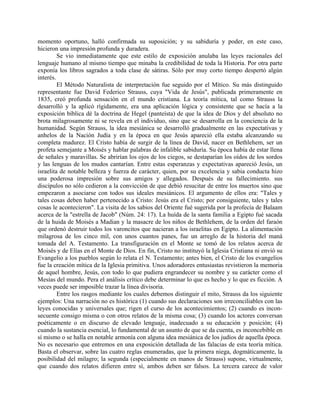 momento oportuno, halló confirmada su suposición; y su sabiduría y poder, en este caso,
hicieron una impresión profunda y duradera.
Se vio inmediatamente que este estilo de exposición anulaba las leyes racionales del
lenguaje humano al mismo tiempo que minaba la credibilidad de toda la Historia. Por otra parte
exponía los libros sagrados a toda clase de sátiras. Sólo por muy corto tiempo despertó algún
interés.
El Método Naturalista de interpretación fue seguido por el Mítico. Su más distinguido
representante fue David Federico Strauss, cuya "Vida de Jesús", publicada primeramente en
1835, creó profunda sensación en el mundo cristiana. La teoría mítica, tal como Strauss la
desarrolló y la aplicó rígidamente, era una aplicación lógica y consistente que se hacía a la
exposición bíblica dé la doctrina de Hegel (panteísta) de que la idea de Dios y del absoluto no
brota milagrosamente ni se revela en el individuo, sino que se desarrolla en la conciencia de la
humanidad. Según Strauss, la idea mesiánica se desarrolló gradualmente en las expectativas y
anhelos de la Nación Judía y en la época en que Jesús apareció ella estaba alcanzando su
completa madurez. El Cristo había de surgir de la línea de David, nacer en Bethlehem, ser un
profeta semejante a Moisés y hablar palabras de infalible sabiduría. Su época había de estar llena
de señales y maravillas. Se abrirían los ojos de los ciegos, se destaparían los oídos de los sordos
y las lenguas de los mudos cantarían. Entre estas esperanzas y expectativas apareció Jesús, un
israelita de notable belleza y fuerza de carácter, quien, por su excelencia y sabia conducta hizo
una poderosa impresión sobre sus amigos y allegados. Después de su fallecimiento. sus
discípulos no sólo cedieron a la convicción de que debió resucitar de entre los muertos sino que
empezaron a asociarse con todos sus ideales mesiánicos. El argumento de ellos era: "Tales y
tales cosas deben haber pertenecido a Cristo: Jesús era el Cristo; por consiguiente, tales y tales
cosas le acontecieron". La visita de los sabios del Oriente fué sugerida por la profecía de Balaam
acerca de la "estrella de Jacob" (Núm. 24: 17). La huída de la santa familia a Egipto fué sacada
de la huida de Moisés a Madian y la masacre de los niños de Bethlehem, de la orden del faraón
que ordenó destruir todos los varoncitos que nacieran a los israelitas en Egipto. La alimentación
milagrosa de los cinco mil, con unos cuantos panes, fue un arreglo de la historia del maná
tomada del A. Testamento. La transfiguración en el Monte se tomó de los relatos acerca de
Moisés y de Elías en el Monte de Dios. En fin, Cristo no instituyó la Iglesia Cristiana ni envió su
Evangelio a los pueblos según lo relata el N. Testamento; antes bien, el Cristo de los evangelios
fue la creación mítica de la Iglesia primitiva. Unos adoradores entusiastas revistieron la memoria
de aquel hombre, Jesús, con todo lo que pudiera engrandecer su nombre y su carácter como el
Mesías del mundo. Pera el análisis crítico debe determinar lo que es hecho y lo que es ficción. A
veces puede ser imposible trazar la línea divisoria.
Entre los rasgos mediante los cuales debemos distinguir el mito, Strauss da los siguiente
ejemplos: Una narración no es histórica (1) cuando sus declaraciones son irreconciliables con las
leyes conocidas y universales que; rigen el curso de los acontecimientos; (2) cuando es incon-
secuente consigo misma o con otros relatos de la misma cosa; (3) cuando los actores conversan
poéticamente o en discurso de elevado lenguaje, inadecuado a su educación y posición; (4)
cuando la sustancia esencial, lo fundamental de un asunto de que se da cuenta, es inconcebible en
sí mismo o se halla en notable armonía con alguna idea mesiánica de los judíos de aquella época.
No es necesario que entremos en una exposición detallada de las falacias de esta teoría mítica.
Basta el observar, sobre las cuatro reglas enumeradas, que la primera niega, dogmáticamente, la
posibilidad del milagro; la segunda (especialmente en manos de Strauss) supone, virtualmente,
que cuando dos relatos difieren entre sí, ambos deben ser falsos. La tercera carece de valor
 
