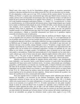 Daniel tanto valor como a las de los historiadores griegos, quienes se muestran sumamente
confusos y dan poca satisfacción en sus relatos acerca de Ciro y de sus relaciones con los medas.
El otro argumento, a saber, que en el cap. 8:20, el carnero de dos cuernos denota "los reyes de
Media y de Persia", se supone muy correctamente que indica que Daniel mismo reconocía a los
medas y persas como constituyendo una monarquía. Pero este argumento se hace a un lado por el
hecho de que la posición del profeta en el capítulo VIII es Susan, (v. 2) residencia real y capital
de la más moderna monarquía medo-persa (Nehem. 1:1; Esther 1:2) . La posición de 1.a visión
es, manifiestamente, en el último período del dominio persa y largo tiempo después que el poder
de los medas en Babilonia había dejado de existir. El libro de Esther, escrito durante este período
más moderno, usa la expresión "Persia y Media" (Esther 1:3, 14-, 18, 19) implicando que
entonces Persia tenía la supremacía. Los hechos, pues, según Daniel, son que una potencia
mundial sucedió a la de Babilonia pero que, bajo Ciro el persa, subsecuentemente, perdió su pri-
mitiva precedencia y Media se consolidó enteramente con Persia en el grandioso imperio
conocido en la historia como el medo-persa.
Con esta opinión armonizan prontamente todas las profecías de Daniel. Según el cap.
2:39, el segundo reino era inferior al de Nabucodonosor y en el cap. 7:5, se lo representa por un
oso levantado sobre un lado y con tres costillas entre sus dientes. No tiene mayor importancia en
la explicación dada por el profeta y nada podía simbolizar con mayor propiedad el dominio medo
en Babilonia que la imagen de un oso indolente, usurpador, y devorando lo que tiene pero sin
alcanzar más que a tres costillas, aunque llamado a voces a "levantarse y tragar mucha carne".
Ninguna ingenuidad de los críticos ha podido jamás hacer encuadrar estas representaciones del
segundo reino con los hechos de la monarquía medo-persa. Excepto en esplendor de oro, esta
última no era inferior, en ningún sentido, a la babilónica, pues su dominio era en todo sentido
más amplio y más poderoso. Estaba bien representado por el veloz leopardo con las cuatro alas y
cuatro cabezas que, como el tercer reino de metal, adquirió amplio dominio sobre toda la -tierra
(comp. 2:39 y 7:6), pero no por el indolente oso, medio echado, que meramente mantiene
agarradas y sostiene las tres costillas pero no parece dispuesto a levantarse y buscar más presa.
Aquellos intérpretes que adoptan la segunda opinión arriba citada y que, distinguiendo
entre Alejandro y sus sucesores, hacen a estos últimos constituir el cuarto reino, han producido
argumentos del mayor peso contra la primera teoría, -la romana-, demostrando que cronológica,
geográfica y políticamente y en relación con el pueblo judío, el Imperio Romano está excluido
del radio de las profecías de Daniel. Dice Cowles: "El Imperio Romano no entró en relaciones
importantes con los judíos hasta la era cristiana y nunca turbó en forma efectiva su reposo hasta
el año 70 A. D... Roma nunca fue asiática, nunca fue oriental; nunca, por consiguiente, fue su-
cesora legítima de los tres primeros de estos imperios... Roma tenía el asiento dé su poder y las
masas de su población en otra y remota parte del mundo".
Pero esta segunda teoría es incapaz de mostrar ninguna razón suficiente para dividir el
dominio de Alejandro y sus sucesores en dos distintas monarquías. Según toda analogía e
implicación correctas la bestia, con sus diez cuernos y un cuernito del cap. VII, y el macho
cabrío con su gran cuerno y los cuatro subsiguientes y el cuernito que surgió de uno de éstos, -tal
como se nos presenta en el capítulo 8:8-9, 21, 23-,todos representan un solo poder mundial.
Desde el punto de visión de Daniel éstos no podían ser separados como el dominio medo en
Babilonia estaba separado del caldeo, por un lado y del más moderno modo-persa, por el otro.
Sería una indiscutible confusión de símbolos el hacer que los cuernos de una bestia representen
un reino distinto del denotado por la bestia misma. Los dos cuernos del carnero medo-persa no
han de ser entendidos así, porque los elementos modo y persa están, según el ca p. 8:20,
 
