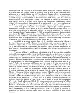 simbolizados por todo el cuerpo, no exclusivamente por los cuernos, del carnero; y la visión del
profeta es desde una posición donde las potencias medo y persa se han consolidado com-
pletamente en un imperio. Si en el cap. 8:8-9 consideramos al macho cabrío y su primer cuerno
como denotando una potencia mundial; y los cuatro cuernos subsiguientes, otra potencia mundial
distinta la analogía exige que también los diez cuernos de la cuarta bestia (7: 7-8, 24) denoten un
reino distinto del de la bestia misma. Además, ¡qué confusión de símbolos se introduciría en
estas visiones paralelas si hacemos que un leopardo con cuatro alas y cuatro cabezas, en una
visión, (7: 6) corresponda con el de un cuerno de un macho cabrío en otra y la terrible bestia del
cap. 7: 7, -cuernos y todo-, corresponder meramente con los cuernos del macho cabrío!
Desde todo punto de vista, pues, estamos obligados por nuestros principios
hermenéuticos a sostener aquella opinión de las cuatro bestias simbólicas de Daniel que las hace
representar, respectivamente, la dominación babilónica, la medo, la medo-persa y la griega, del
Asia Occidental. Pero el "Anciano de días" (7: 9-12) las trajo a juicio y quitó su dominio antes de
entronizar al Hijo del hombre en su reino perenne. El juicio final está representado como un gran
tribunal, se abren los libros e innumerables millares responden al llamado del Juez. A la bestia
blasfema se la mata, su cuerpo es destruido y entregado a llamas consumidoras y su dominio es
arrancado de ella y consumido por una destrucción gradual (vs. 10, 11, 26).
La profecía de las setenta semanas (Dan. 9:24-27) suministra una notable luz colateral a
las otras revelaciones de este libro. Fue una comunicación especial al profeta en respuesta a su
intercesión por Jerusalén "el santo monte" "tu santuario" "tu cuidad" Y "tu pueblo" (vs. 16, 17,
19), y por consiguiente, era de presumirse que contuviera alguna revelación del propósito de
Dios respecto a la ciudad y el santuario que, en esa época, había estado desolado durante unos
setenta años.
El lenguaje del ángel es notablemente enigmático y varias de las expresiones nunca han
sido satisfactoriamente explicadas, pero el significado evidente del pasaje, tomado en conjunto,
es que tanto la ciudad como el santuario han de ser reedificados y sin embargo, finalmente
oprimidos por una espantosa desolación. Además, un Príncipe Mesiánico ha de aparecer y ser
cortado y el resultado de todo es una "terminación de la trasgresión y concluir el pecado y expiar
la iniquidad y para traer la justicia perpetua y sellar la visión y la profecía y ungir al Santo de los
santos". Todo esto concuerda notablemente con la venida y el reino de Jesucristo, la
consumación de la economía del A. Testamento y la introducción del Nuevo. Las setenta
semanas es número simbólico, concebido como partido en tres porciones de siete, sesenta y dos,
y uno (7 + 62+ 1= 70) . El primer número parece referirse al tiempo de reedificar la ciudad, el
segundo al período que intervendría entre la restauración de la ciudad y el aparecimiento del
Mesías; y el tercero es el último séptuplo decisivo, en medio del cual se confirma un nuevo pacto
con muchos, pero el final del cual es la ruina de la ciudad y el santuario, con desolación
indecible. La labor de los expositores por fijar la fecha exacta de "la salida de la palabra para
restaurar y edificar a Jerusalén" (v. 25) hasta ahora no ha podido alcanzar resultados dignos de
confianza general. La proclama de Ciro (Esdras 1:1-4), el decreto de Artaxerxes, dado a Esdras
(7: 11-26) y el dado a Nehemías (Neh. 2: 5-8 ), todos suministran suficientemente la "palabra
para restaurar y edificar", pero ninguna de ellas cumple la profecía tan señaladamente como para
fundar su derecho a ser la única fecha significada por el ángel. Poca probabilidad existe de llegar
jamás a una interpretación satisfactoria mientras insistamos en hallar precisión matemática en el
uso de cifras simbólicas. Si ni los setenta nombres del registro de la familia de Jacob han de
entenderse con estricta exactitud, mucho menos los números simbólicos de estas setenta
semanas.
 