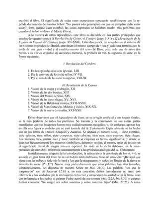escribió el libro. El significado de todas estas expresiones concuerda notablemente con la re-
petida declaración de nuestro Señor: "No pasará esta generación sin que se cumplan todas estas
cosas". Pero cuando Juan escribió, las cosas esperadas se hallaban mucho más próximas que
cuando el Señor habló en el Monte Olivar.
A la manera de otros Apocalipsis, este libro es divisible en dos partes principales que
pueden designarse como (1) Revelación de Cristo, el Cordero (caps. I-XI) y (2) Revelación de la
Esposa, la Esposa del Cordero (caps. XII-XXII). Estas dos partes, de acuerdo con el sistema de
las visiones repetidas de Daniel, atraviesan el mismo campo de vista y cada una termina con la
caída de una gran ciudad y el establecimiento del reino de Dios, pero cada una de estas dos
partes, a su vez es divisible en secciones menores, la primera en tres, la segunda en siete, en la
forma siguiente:
I. Revelación del Cordero
1. En las epístolas a la siete iglesias, I-III.
2. Por la apertura de los siete sellos, IV-VII.
3. Por el sonido de las siete trompetas, VIII-XL
///. Revelación de la Esposa
1. Visión de la mujer y el dragón, XII.
2. Visión de las dos bestias, XIII.
3. Visión del Monte de Sión, XIV.
4. Visión de las siete plagas, XV, XVI.
5. Visión de la Babilonia mística, XVII-XVIII.
6. Visión de Manifestación, Milenio y Juicio, XIX-XX.
7. Visión de la nueva Jerusalén, XXI-XXII.
Debe observarse que el Apocalipsis de Juan, en su arreglo artificial y sus toques finales,
es la más perfecta de todas las profecías. Su trazado y la correlación de sus varias partes
manifiestan que sus imágenes fueron muy cuidadosamente escogidas; y, sin embargo, apenas hay
en ella una figura o símbolo que no esté tomada del A. Testamento. Especialmente se ha hecho
uso de los libros de Daniel, Ezequiel y Zacarías. Se destaca el número siete, —siete espíritus,
siete iglesias, siete sellos, siete trompetas, siete cabezas, siete ojos, siete cuernos, siete plagas.
Los números tres, cuatro, diez y doce, también se emplean en forma significativa; y donde se
usan tan frecuentemente los números simbólicos, debemos vacilar, al menos, antes de insistir en
el significado literal de ningún número especial. En vista de lo dicho debemos, en la inter-
pretación de este libro, referirnos constantemente a las profecías análogas del A. Testamento.
Inmediatamente después de la introducción, la salutación y la doxología de los vs. 4-6, se
anuncia el gran tema del libro en su verdadero estilo hebraico, lleno de emoción: "¡He aquí que
viene con las nubes y todo ojo le verá y los que le traspasaron; y todos los linajes de la tierra se
lamentarán sobre él" (1:7). Nótese muy particularmente que estas palabras han sido tomadas,
substancialmente, del discurso de nuestro Señor en Mat. 24:30. Las palabras "los que le
traspasaron" son de Zacarías 12:10 y, en esta conexión, deben considerarse no tanto con
referencia a los soldados que le enclavaron en la cruz y atravesaron su costado con la lanza, sino
con referencia a los judíos a quienes Pedro acusó de ese crimen (Act. 2:23, 36; 5:30) y quienes
habían clamado: "Su sangre sea sobre nosotros y sobre nuestros hijos" (Mat. 27:25). A éstos
 