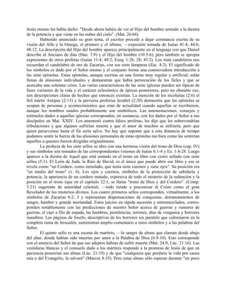 Jesús mismo les había dicho: "Desde ahora habéis de ver al Hijo del hombre sentado a la diestra
de la potencia y que viene en las nubes del cielo". (Mat. 26:64).
Habiendo anunciado su gran tema, el escritor procede a dejar constancia escrita de su
visión del Alfa y la Omega, el primero y el último, —expresión tomada de Isaías 41:4; 44:6;
48:12. La descripción del Hijo del hombre aparece principalmente en el lenguaje con que Daniel
describe al Anciano de días (Dan. 7:9) y el Hijo del hombre (10:5-6), pero también se apropia
expresiones de otros profetas (Isaías 11:4; 49:2; Ezeq. 1:26, 28; 43:2). Los siete candeleros nos
recuerdan el candelabro de oro de Zacarías, con sus siete lámparas (Zac. 4:2). El significado de
los símbolos es dado por el Señor mismo y el conjunto forma una conmovedora introducción a
las siete epístolas. Estas epístolas, aunque escritas en una forma muy regular y artificial, están
llenas de alusiones individuales y demuestran que había persecución de los fieles y que se
acercaba una solemne crisis. Las varias características de las siete iglesias pueden ser típicas de
fases variantes de la vida y el carácter eclesiástico de épocas posteriores, pero no obstante eso,
son descripciones claras de hechos que entonces existían. La mención de los nicolaitas (2:6) el
fiel mártir Antipas (2:13) y la perversa profetisa Jezabel (2:20) demuestra que las epístolas se
ocupan de personas y acontecimientos que eran de actualidad cuando aquellas se escribieron,
aunque los nombres usados probablemente son simbólicos. Las amonestaciones, consejos y
estímulos dados a aquellas iglesias corresponden, en sustancia, con los dados por el Señor a sus
discípulos en Mat. XXIV. Los amonestó contra falsos profetas, les dijo que les sobrevendrían
tribulaciones y que algunos sufrirían muerte y que el amor de muchos se enfriaría, pero que
quien perseverase hasta el fin sería salvo. No hay que suponer que a esta distancia de tiempo
podamos sentir la fuerza de las alusiones personales de estas epístolas tan bien como las sentirían
aquellos a quienes fueron dirigidas originalmente.
La profecía de los siete sellos se abre con una hermosa visión del trono de Dios (cap. IV)
y sus símbolos son tomados de las correspondientes visiones de Isaías 6:1-4 y Ez. 1:4-28. Luego
aparece a la diestra de Aquél que está sentado en el trono un libro con cierre sellado con siete
sellos (5:1). El León de Judá, la Raíz de David, es el único que puede abrir ese libro y ese se
revela como "un Cordero, como inmolado, que tenía siete cuernos y siete ojos". Su posición era
"en medio del trono" (v. 6). Los ojos y cuernos, símbolos de la protección de sabiduría y
potencia, la apariencia de un cordero matado, expresiva de todo el misterio de la redención y la
posición en el trono (que en el capítulo 22:1, se llama "trono de Dios y del Cordero". (Comp.
3:21) sugerente de autoridad celestial, —todo tiende a preconizar al Cristo como el gran
Revelador de los misterios divinos. Los cuatro primeros sellos corresponden, virtualmente, a los
símbolos de Zacarías 6:2, 3 y representan dispensaciones de conquistas, derramamientos de
sangre, hambre y grande mortandad. Estos juicios en rápida sucesión y entremezclados, corres-
ponden notablemente con las predicciones de nuestro Señor acerca de guerras y rumores de
guerras, el caer a filo de espada, las hambres, pestilencias, terrores, días de venganza y horrores
inauditos. Las páginas de Josefo, descriptivas de los horrores sin paralelo que culminaron en la
completa ruma de Jerusalén, suministran amplio comentario a estos símbolos y a las palabras del
Señor.
El quinto sello es una escena de martirio, —la sangre de almas que claman desde abajo
del altar, donde habían sido muertas por amor a la Palabra de Dios (6:9-10). Esto corresponde
con el anuncio del Señor de que sus adeptos habían de sufrir muerte (Mat. 24:9; Lúc. 21:16). Las
vestiduras blancas y el consuelo dado a los mártires responde a la promesa de Jesús de que en
paciencia poseerían sus almas (Lúc. 21:19) y de que "cualquiera que perdiere la vida por causa
mía o del Evangelio, la salvará" (Marcos 8:35). Pero estas almas sólo esperan durante "un poco
 